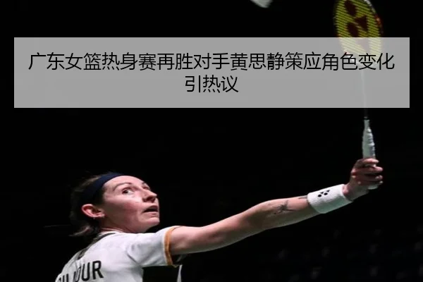 广东女篮热身赛再胜对手黄思静策应角色变化引热议 | Kaiyun